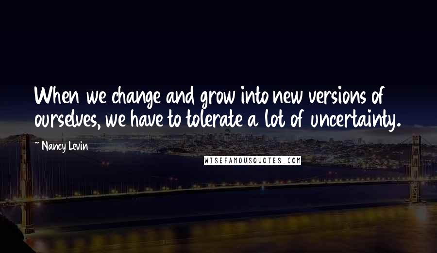 Nancy Levin Quotes: When we change and grow into new versions of ourselves, we have to tolerate a lot of uncertainty.