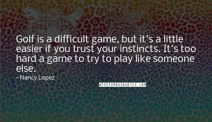 Nancy Lopez Quotes: Golf is a difficult game, but it's a little easier if you trust your instincts. It's too hard a game to try to play like someone else.