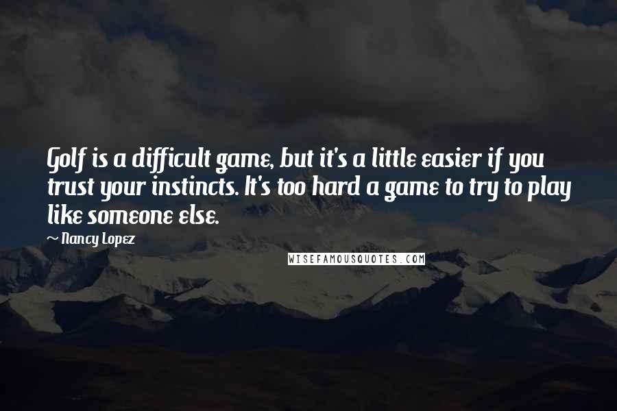 Nancy Lopez Quotes: Golf is a difficult game, but it's a little easier if you trust your instincts. It's too hard a game to try to play like someone else.