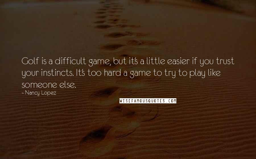 Nancy Lopez Quotes: Golf is a difficult game, but it's a little easier if you trust your instincts. It's too hard a game to try to play like someone else.