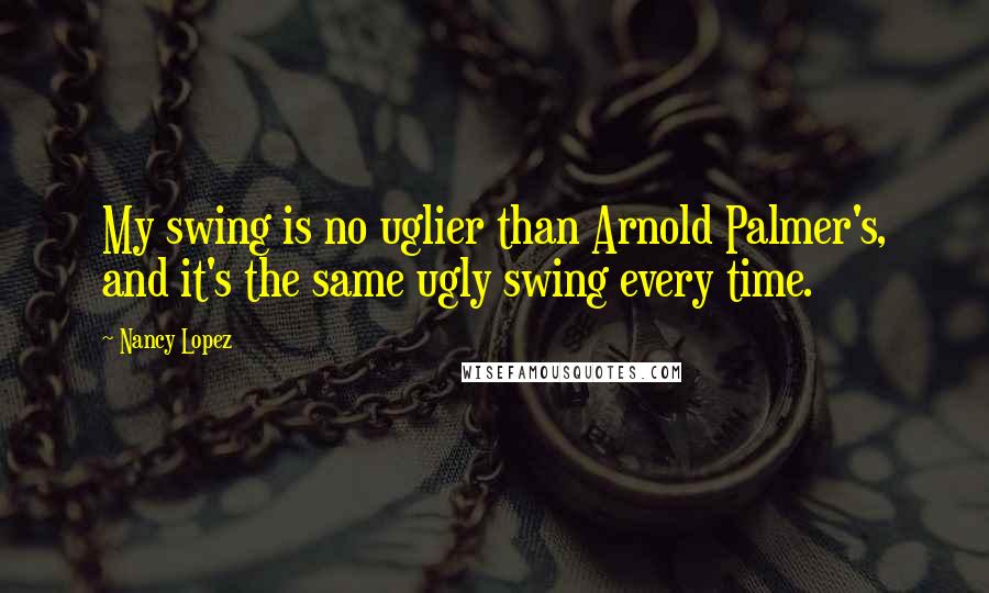 Nancy Lopez Quotes: My swing is no uglier than Arnold Palmer's, and it's the same ugly swing every time.