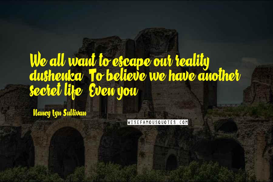 Nancy Lyn Sullivan Quotes: We all want to escape our reality, dushenka. To believe we have another, secret life. Even you.