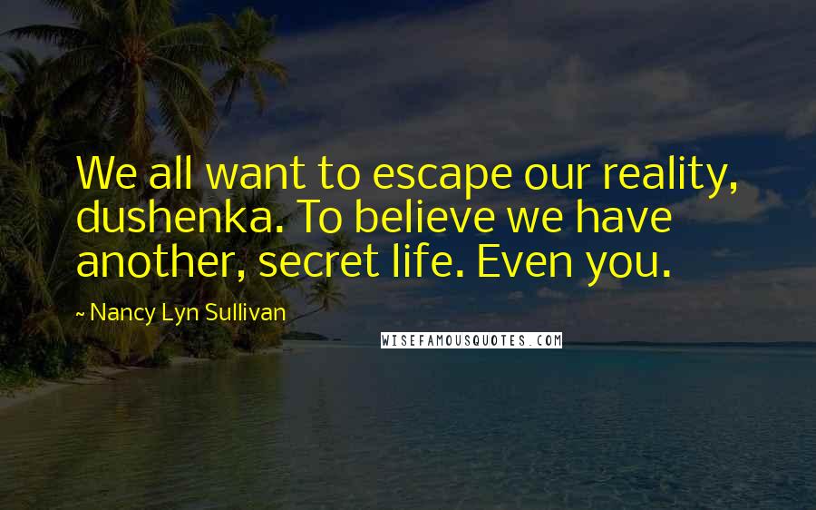 Nancy Lyn Sullivan Quotes: We all want to escape our reality, dushenka. To believe we have another, secret life. Even you.