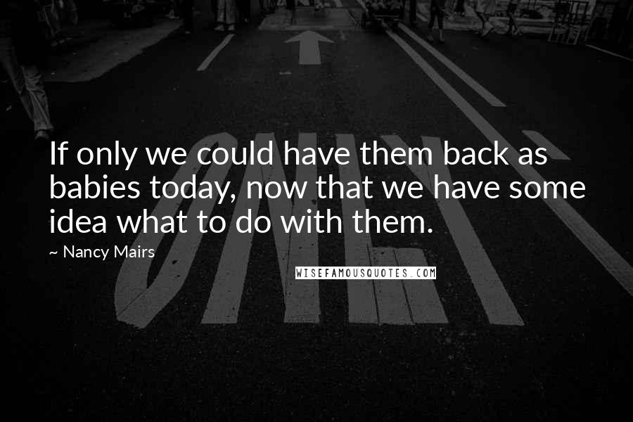 Nancy Mairs Quotes: If only we could have them back as babies today, now that we have some idea what to do with them.