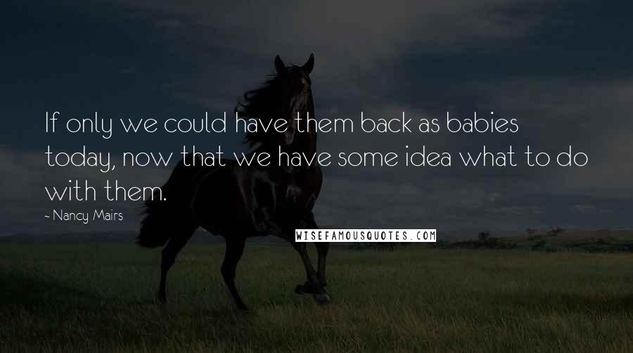 Nancy Mairs Quotes: If only we could have them back as babies today, now that we have some idea what to do with them.