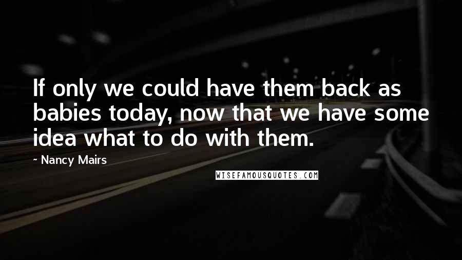 Nancy Mairs Quotes: If only we could have them back as babies today, now that we have some idea what to do with them.