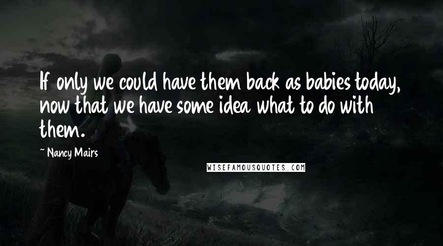 Nancy Mairs Quotes: If only we could have them back as babies today, now that we have some idea what to do with them.