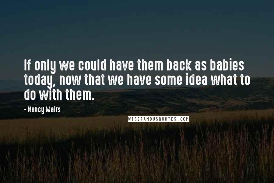 Nancy Mairs Quotes: If only we could have them back as babies today, now that we have some idea what to do with them.