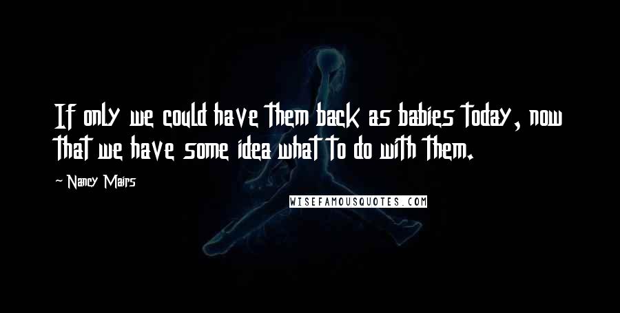 Nancy Mairs Quotes: If only we could have them back as babies today, now that we have some idea what to do with them.