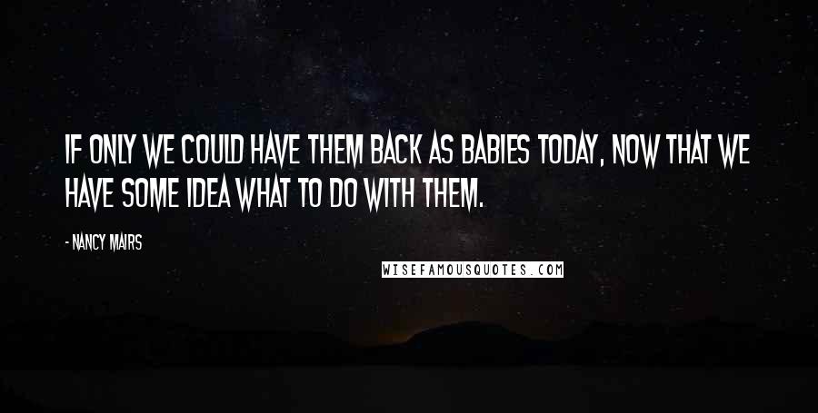 Nancy Mairs Quotes: If only we could have them back as babies today, now that we have some idea what to do with them.