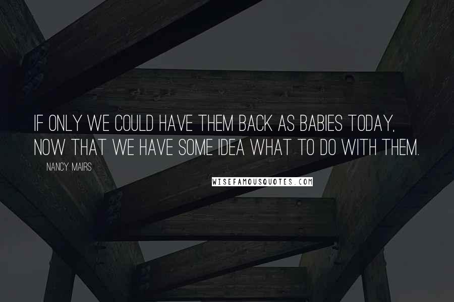 Nancy Mairs Quotes: If only we could have them back as babies today, now that we have some idea what to do with them.