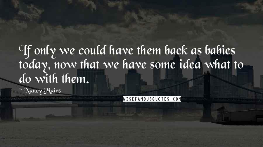 Nancy Mairs Quotes: If only we could have them back as babies today, now that we have some idea what to do with them.