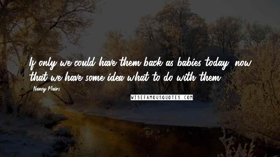 Nancy Mairs Quotes: If only we could have them back as babies today, now that we have some idea what to do with them.