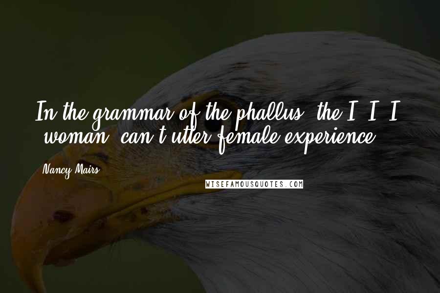 Nancy Mairs Quotes: In the grammar of the phallus  the I, I, I  [woman] can't utter female experience.
