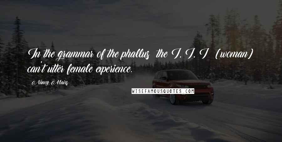 Nancy Mairs Quotes: In the grammar of the phallus  the I, I, I  [woman] can't utter female experience.