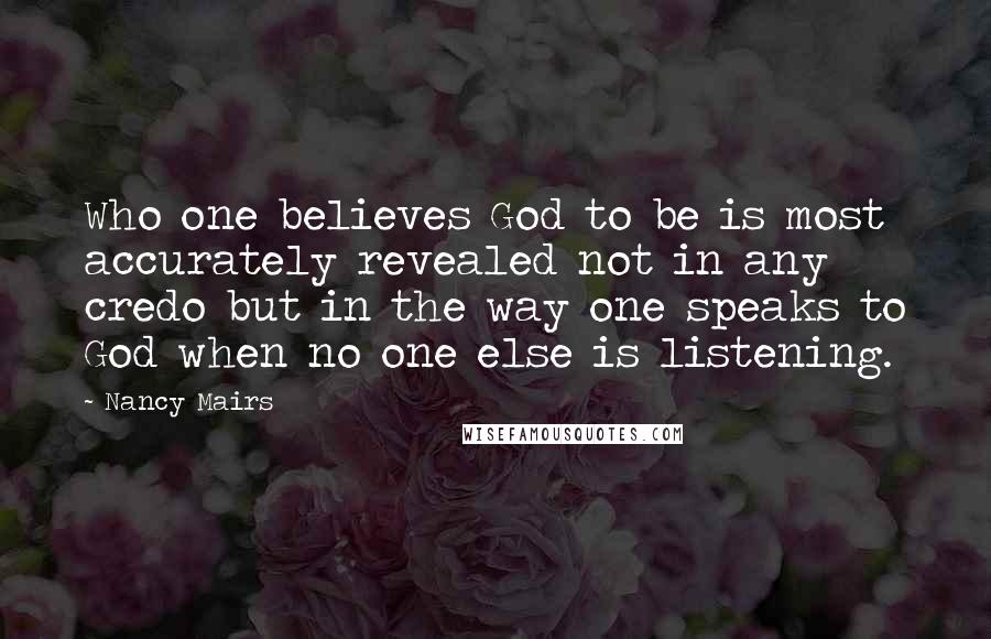 Nancy Mairs Quotes: Who one believes God to be is most accurately revealed not in any credo but in the way one speaks to God when no one else is listening.
