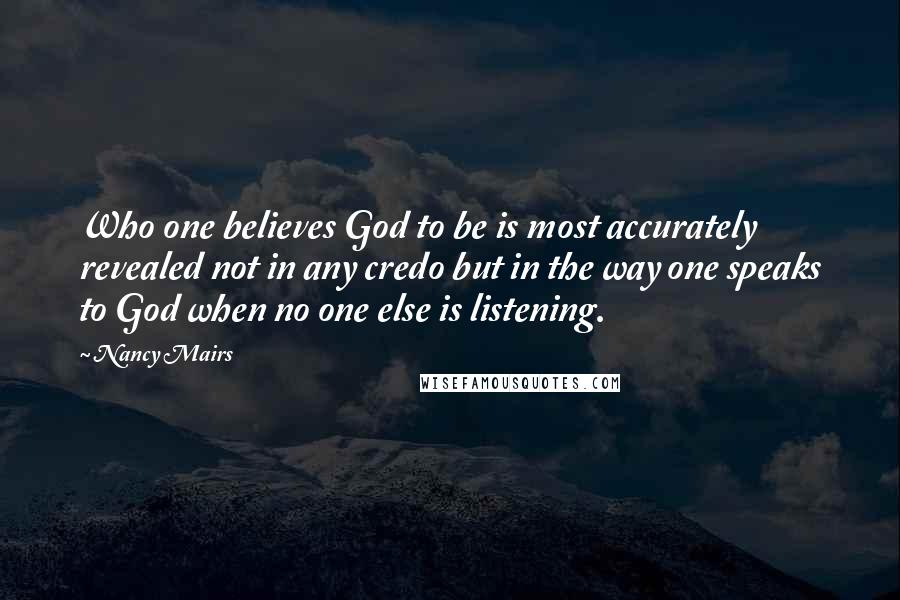Nancy Mairs Quotes: Who one believes God to be is most accurately revealed not in any credo but in the way one speaks to God when no one else is listening.