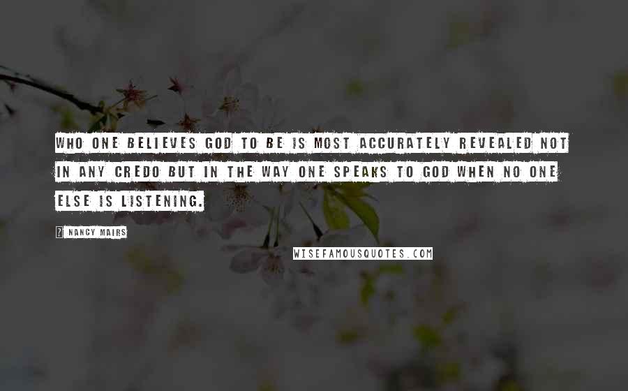 Nancy Mairs Quotes: Who one believes God to be is most accurately revealed not in any credo but in the way one speaks to God when no one else is listening.