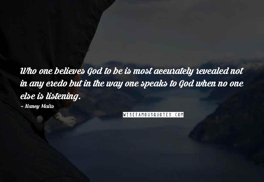 Nancy Mairs Quotes: Who one believes God to be is most accurately revealed not in any credo but in the way one speaks to God when no one else is listening.