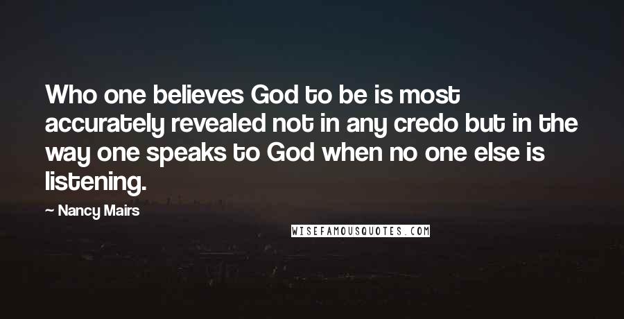 Nancy Mairs Quotes: Who one believes God to be is most accurately revealed not in any credo but in the way one speaks to God when no one else is listening.