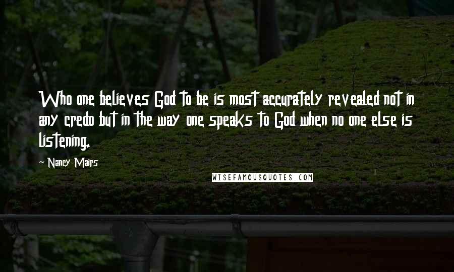 Nancy Mairs Quotes: Who one believes God to be is most accurately revealed not in any credo but in the way one speaks to God when no one else is listening.