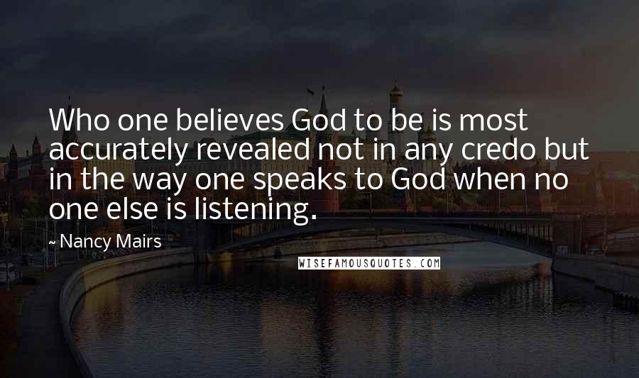 Nancy Mairs Quotes: Who one believes God to be is most accurately revealed not in any credo but in the way one speaks to God when no one else is listening.