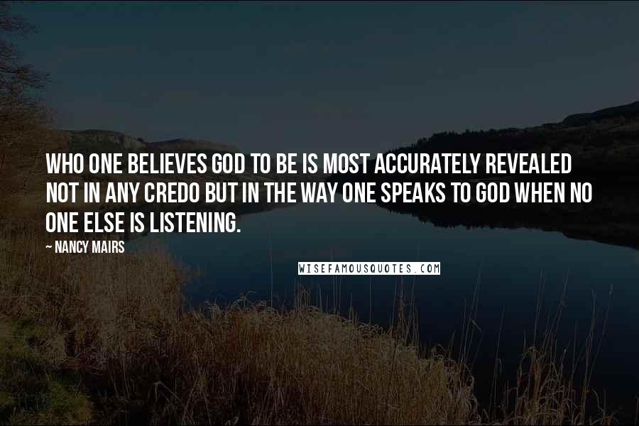 Nancy Mairs Quotes: Who one believes God to be is most accurately revealed not in any credo but in the way one speaks to God when no one else is listening.