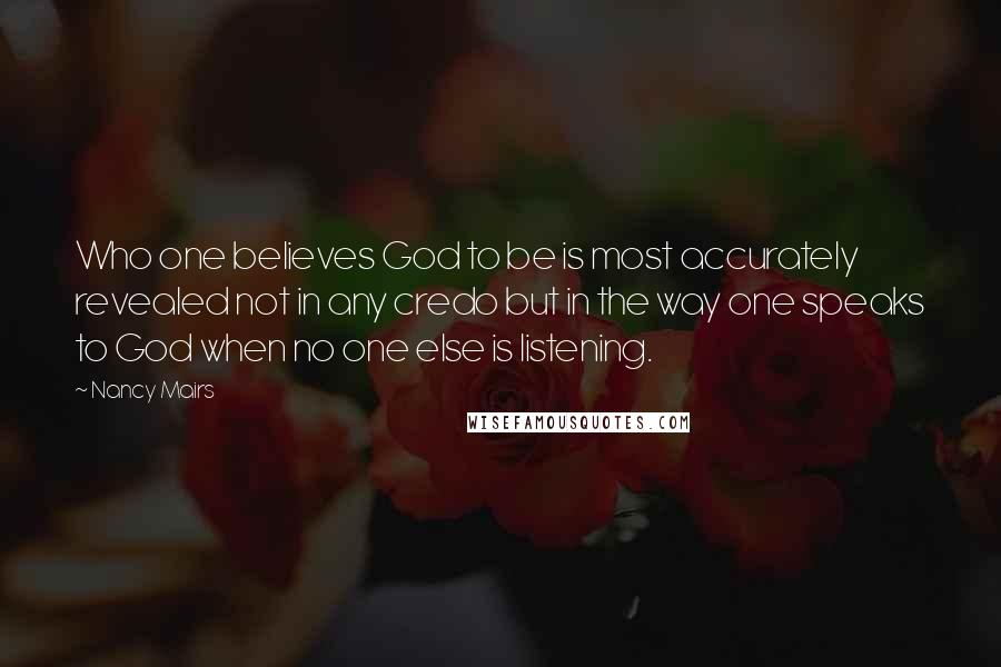 Nancy Mairs Quotes: Who one believes God to be is most accurately revealed not in any credo but in the way one speaks to God when no one else is listening.