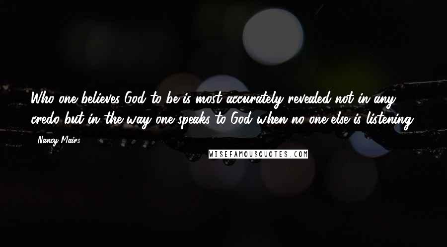 Nancy Mairs Quotes: Who one believes God to be is most accurately revealed not in any credo but in the way one speaks to God when no one else is listening.