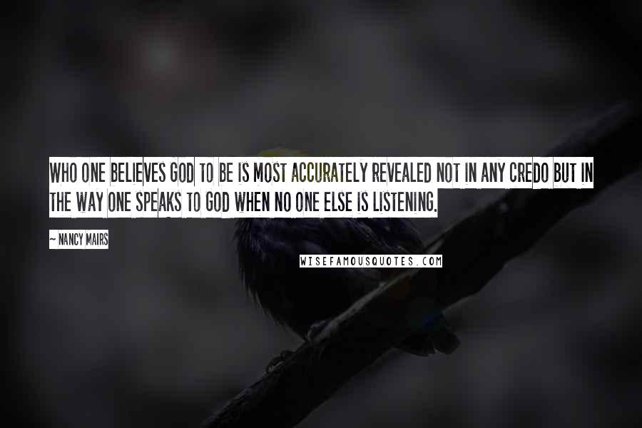 Nancy Mairs Quotes: Who one believes God to be is most accurately revealed not in any credo but in the way one speaks to God when no one else is listening.