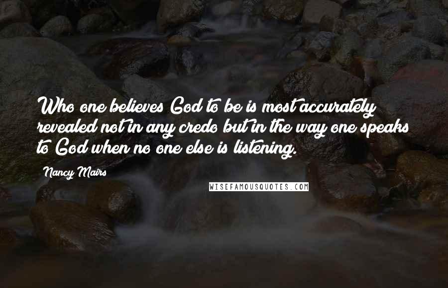 Nancy Mairs Quotes: Who one believes God to be is most accurately revealed not in any credo but in the way one speaks to God when no one else is listening.