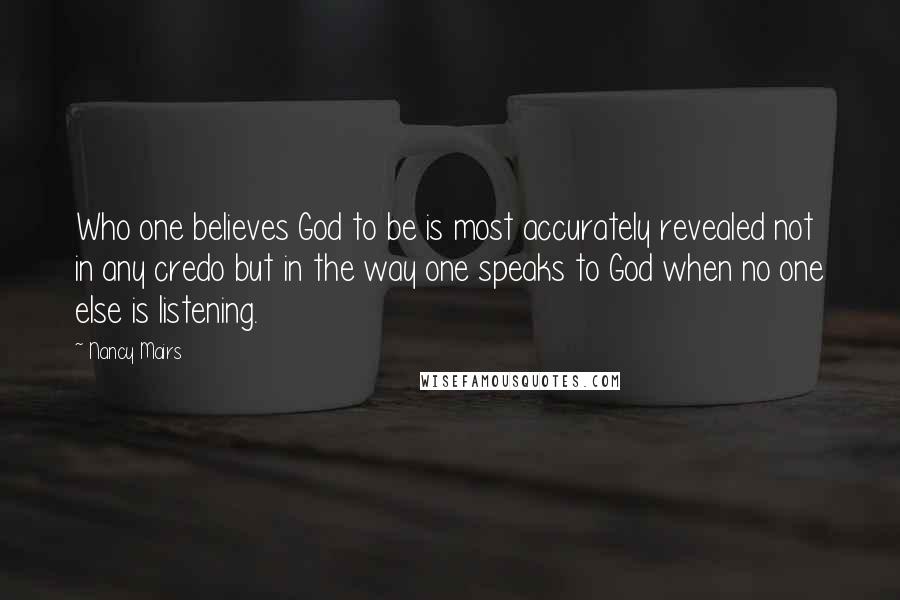 Nancy Mairs Quotes: Who one believes God to be is most accurately revealed not in any credo but in the way one speaks to God when no one else is listening.