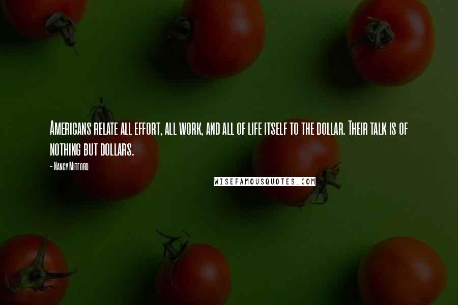 Nancy Mitford Quotes: Americans relate all effort, all work, and all of life itself to the dollar. Their talk is of nothing but dollars.
