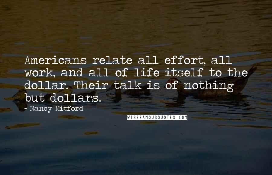 Nancy Mitford Quotes: Americans relate all effort, all work, and all of life itself to the dollar. Their talk is of nothing but dollars.