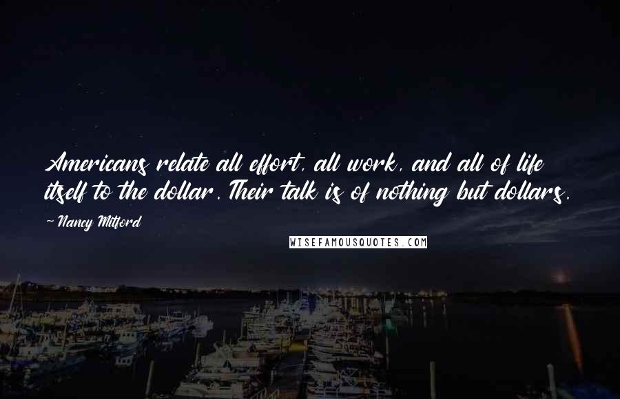 Nancy Mitford Quotes: Americans relate all effort, all work, and all of life itself to the dollar. Their talk is of nothing but dollars.