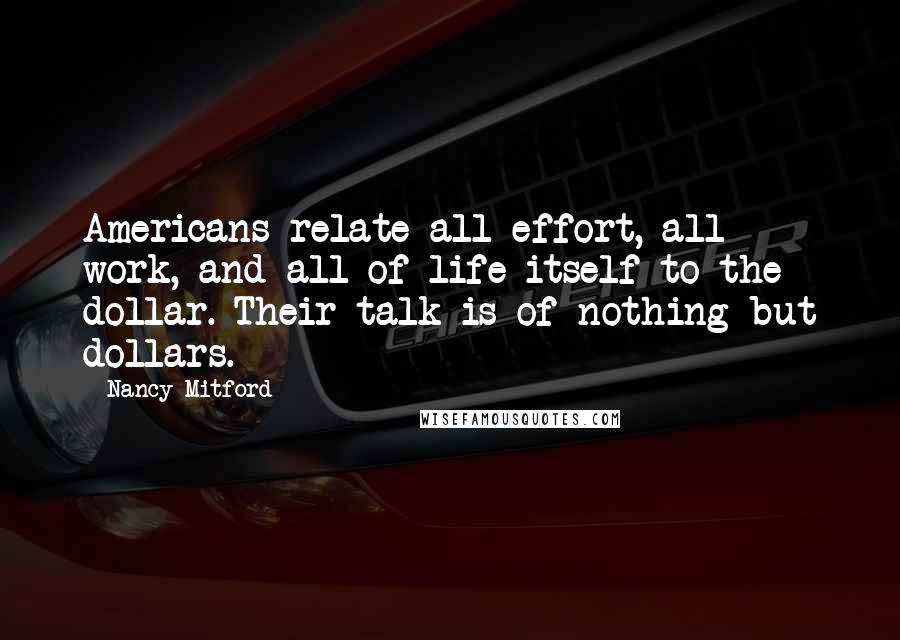 Nancy Mitford Quotes: Americans relate all effort, all work, and all of life itself to the dollar. Their talk is of nothing but dollars.