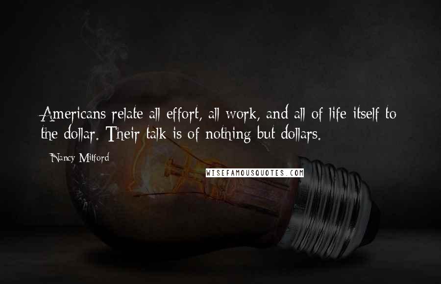 Nancy Mitford Quotes: Americans relate all effort, all work, and all of life itself to the dollar. Their talk is of nothing but dollars.