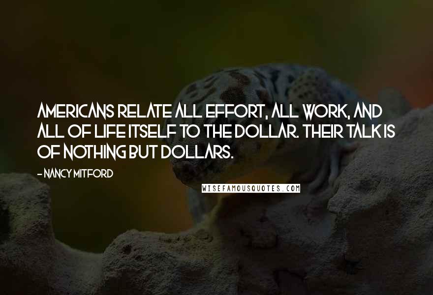 Nancy Mitford Quotes: Americans relate all effort, all work, and all of life itself to the dollar. Their talk is of nothing but dollars.