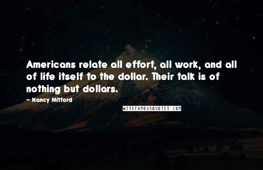 Nancy Mitford Quotes: Americans relate all effort, all work, and all of life itself to the dollar. Their talk is of nothing but dollars.