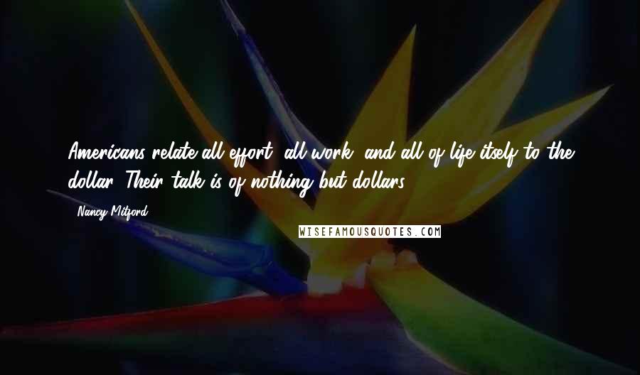 Nancy Mitford Quotes: Americans relate all effort, all work, and all of life itself to the dollar. Their talk is of nothing but dollars.