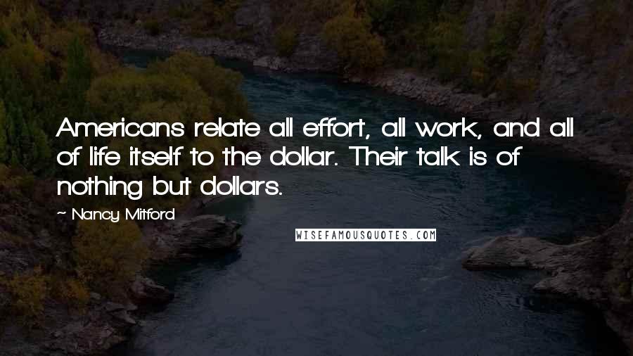 Nancy Mitford Quotes: Americans relate all effort, all work, and all of life itself to the dollar. Their talk is of nothing but dollars.