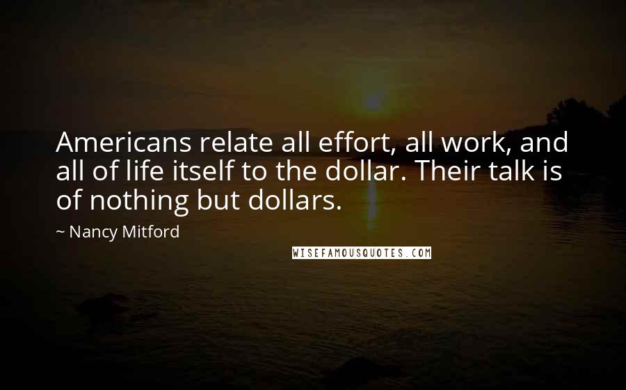Nancy Mitford Quotes: Americans relate all effort, all work, and all of life itself to the dollar. Their talk is of nothing but dollars.