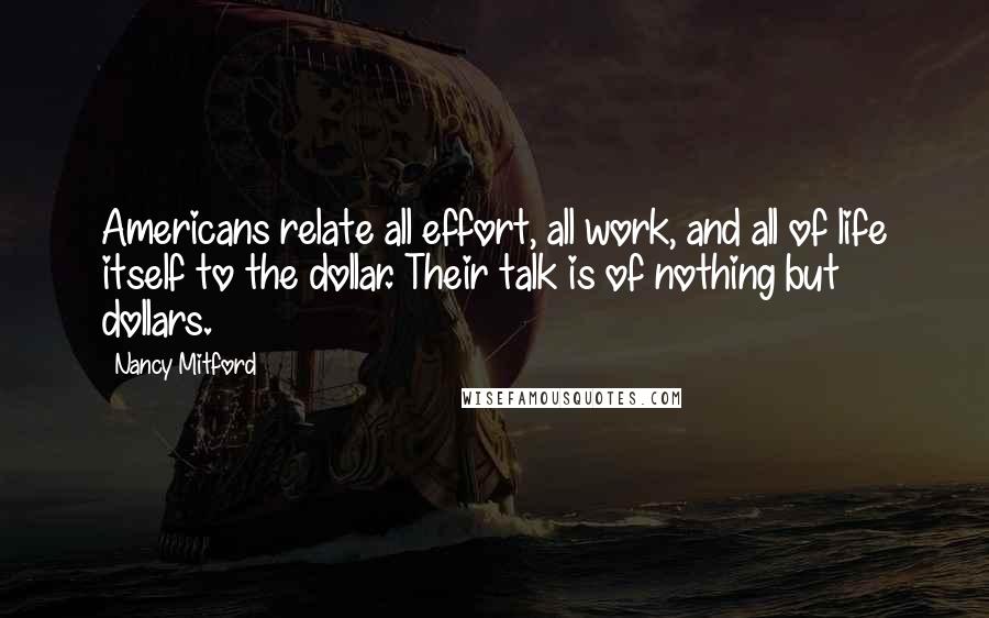 Nancy Mitford Quotes: Americans relate all effort, all work, and all of life itself to the dollar. Their talk is of nothing but dollars.