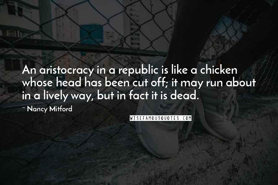 Nancy Mitford Quotes: An aristocracy in a republic is like a chicken whose head has been cut off; it may run about in a lively way, but in fact it is dead.