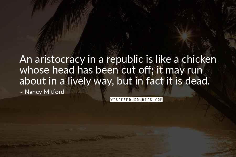 Nancy Mitford Quotes: An aristocracy in a republic is like a chicken whose head has been cut off; it may run about in a lively way, but in fact it is dead.