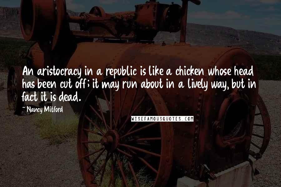 Nancy Mitford Quotes: An aristocracy in a republic is like a chicken whose head has been cut off; it may run about in a lively way, but in fact it is dead.