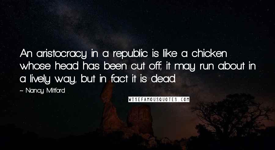 Nancy Mitford Quotes: An aristocracy in a republic is like a chicken whose head has been cut off; it may run about in a lively way, but in fact it is dead.