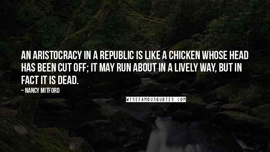 Nancy Mitford Quotes: An aristocracy in a republic is like a chicken whose head has been cut off; it may run about in a lively way, but in fact it is dead.