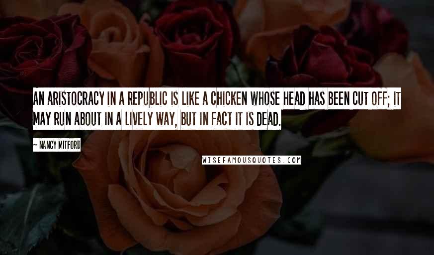 Nancy Mitford Quotes: An aristocracy in a republic is like a chicken whose head has been cut off; it may run about in a lively way, but in fact it is dead.