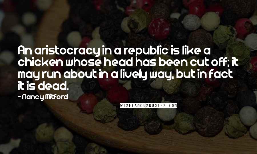 Nancy Mitford Quotes: An aristocracy in a republic is like a chicken whose head has been cut off; it may run about in a lively way, but in fact it is dead.